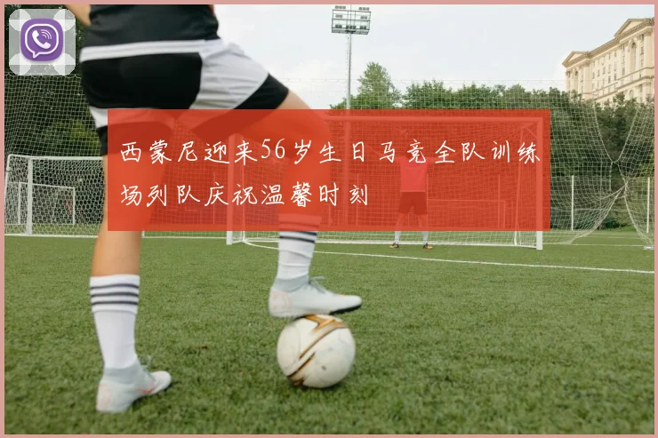 西蒙尼迎来56岁生日马竞全队训练场列队庆祝温馨时刻