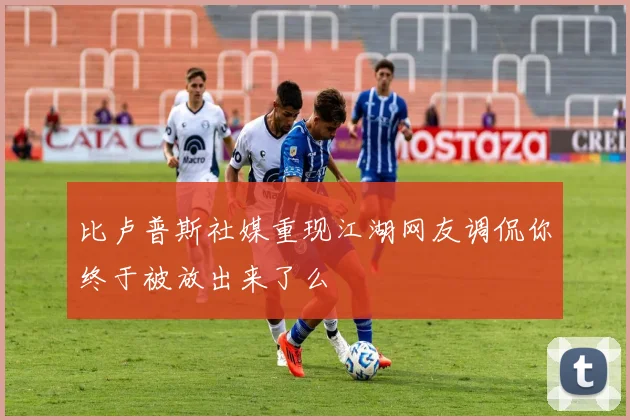 比卢普斯社媒重现江湖网友调侃你终于被放出来了么
