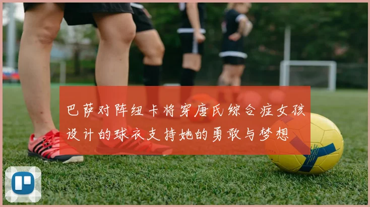 巴萨对阵纽卡将穿唐氏综合症女孩设计的球衣支持她的勇敢与梦想