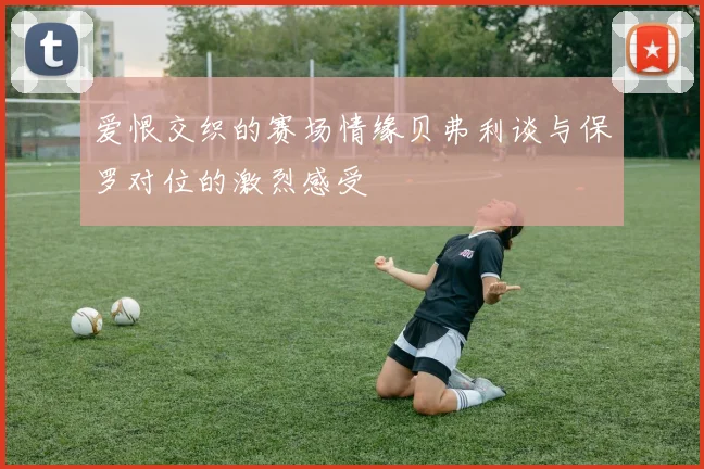 爱恨交织的赛场情缘贝弗利谈与保罗对位的激烈感受