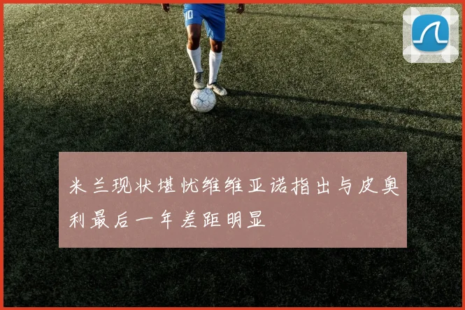 米兰现状堪忧维维亚诺指出与皮奥利最后一年差距明显