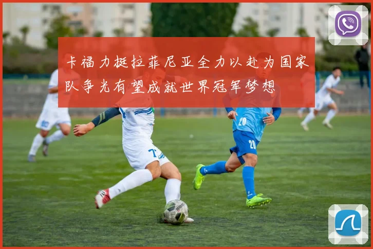 卡福力挺拉菲尼亚全力以赴为国家队争光有望成就世界冠军梦想