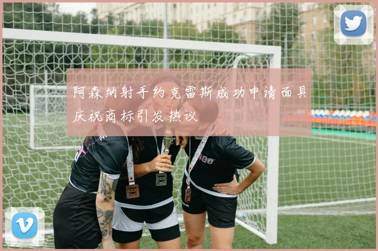 阿森纳射手约克雷斯成功申请面具庆祝商标引发热议