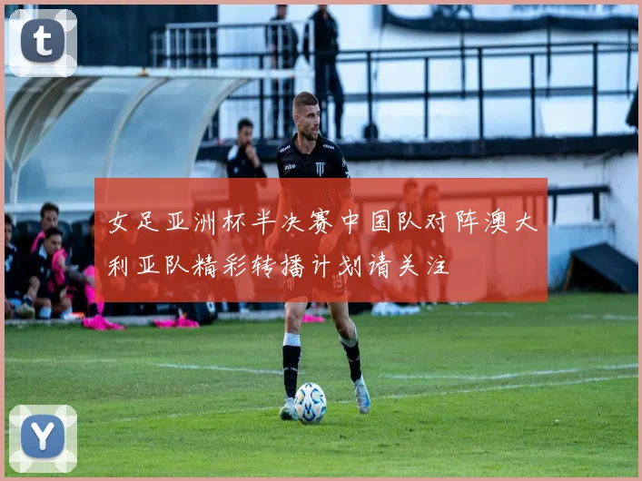 女足亚洲杯半决赛中国队对阵澳大利亚队精彩转播计划请关注