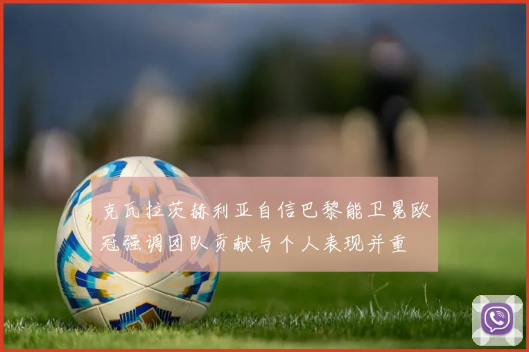 克瓦拉茨赫利亚自信巴黎能卫冕欧冠强调团队贡献与个人表现并重