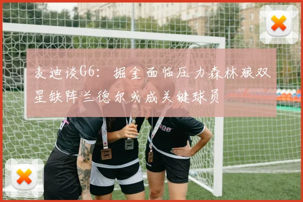 麦迪谈G6：掘金面临压力森林狼双星缺阵兰德尔或成关键球员