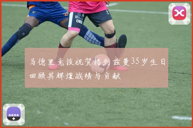 马德里竞技祝贺格列兹曼35岁生日回顾其辉煌战绩与贡献