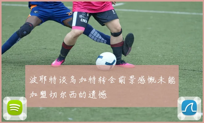 波耶特谈乌加特转会前景感慨未能加盟切尔西的遗憾