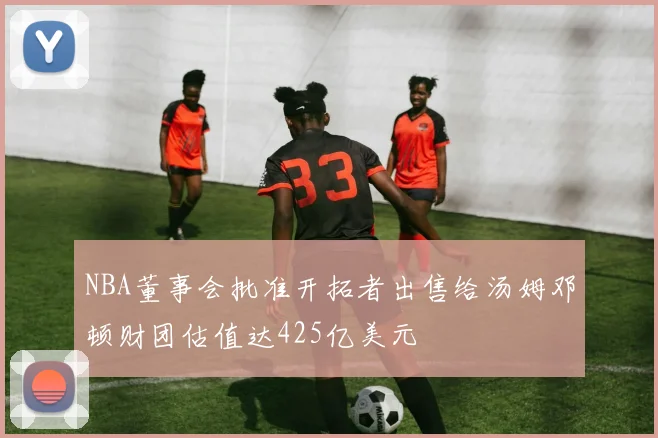 NBA董事会批准开拓者出售给汤姆邓顿财团估值达425亿美元