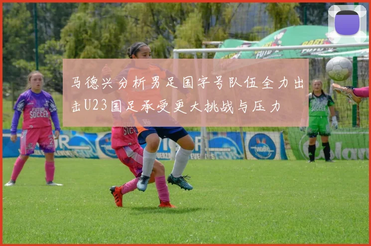 马德兴分析男足国字号队伍全力出击U23国足承受更大挑战与压力